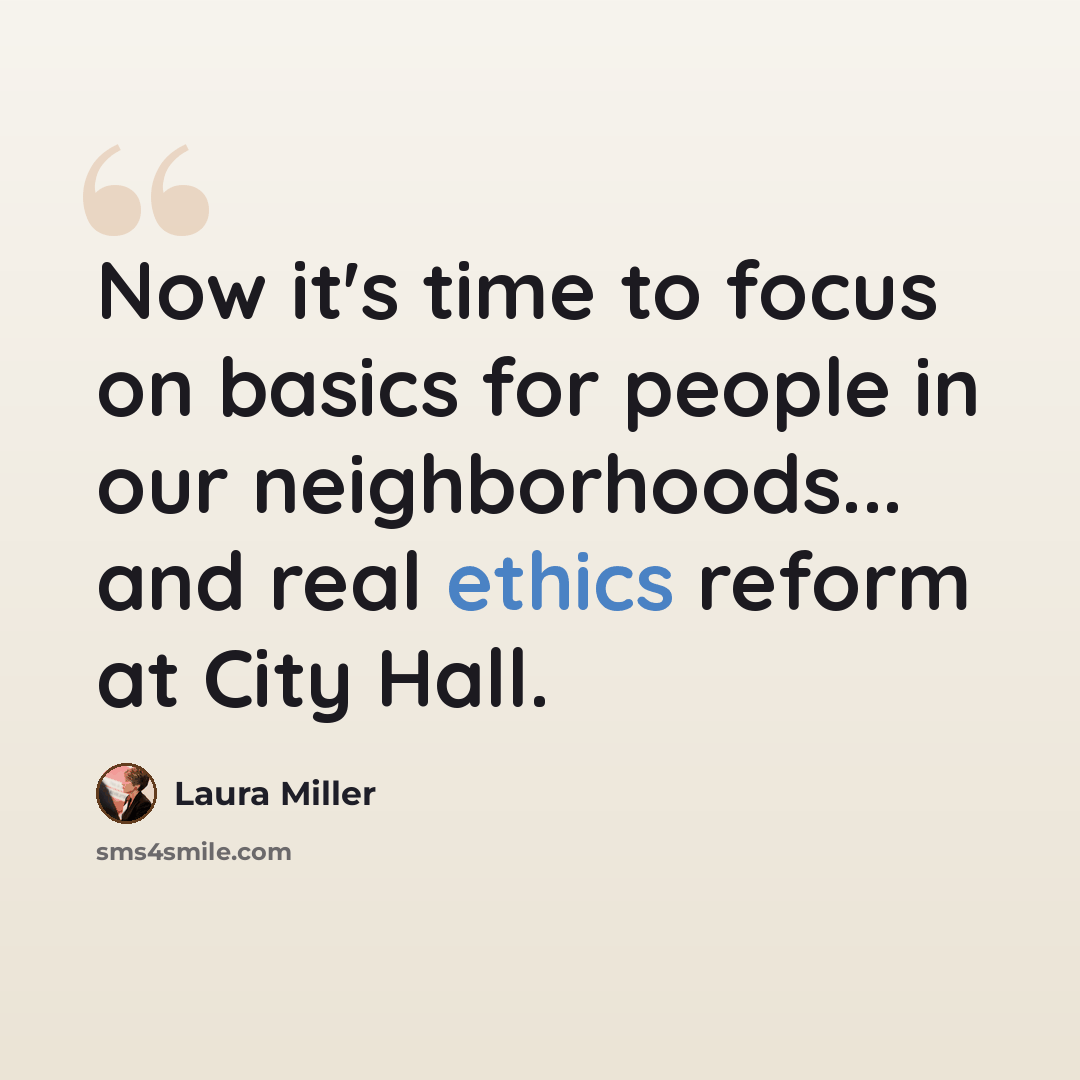 “Now it's time to focus on basics for people in our neighborhoods... and real ethics reform at City Hall.” quote by Laura Miller