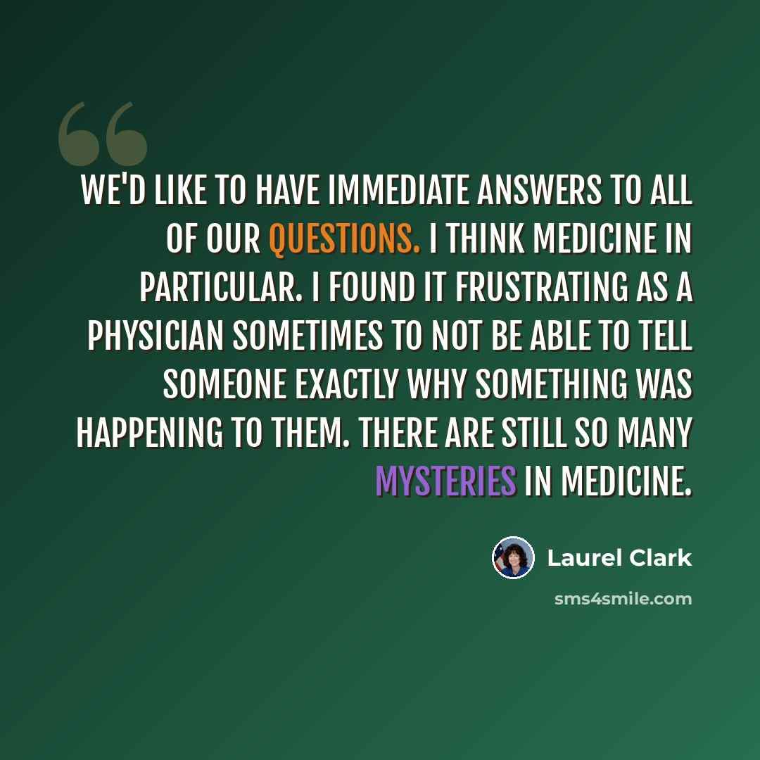 “We'd like to have immediate answers to all of our questions. I think medicine in particular. I found it frustrating as a physician sometimes to not be able to tell someone exactly why something was happening to them. There are still so many mysteries in medicine.” quote by Laurel Clark