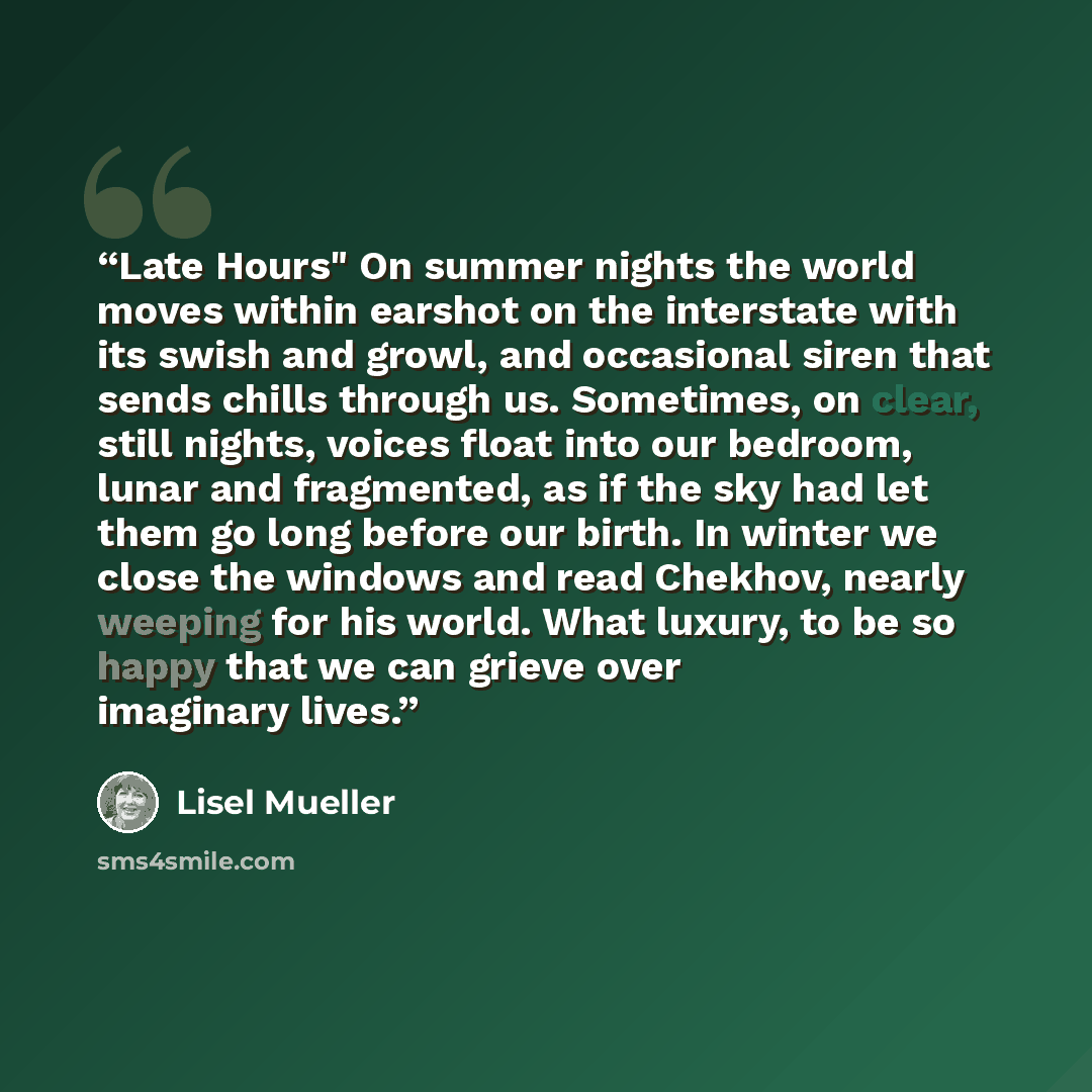 “Late Hours" On summer nights the world moves within earshot on the interstate with its swish and growl, and occasional siren that sends chills through us. Sometimes, on clear, still nights, voices float into our bedroom, lunar and fragmented, as if the sky had let them go long before our birth. In…” quote by Lisel Mueller