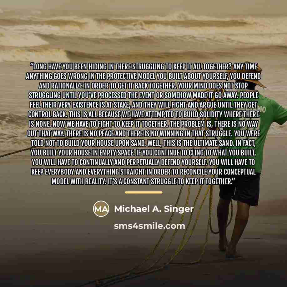 “long have you been hiding in there struggling to keep it all together? Any time anything goes wrong in the protective model you built about yourself, you defend and rationalize in order to get it back together. Your mind does not stop struggling until you’ve processed the event or somehow made it…” quote by Michael A. Singer