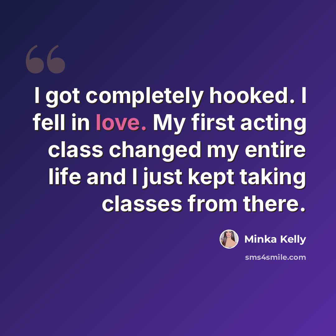 “I got completely hooked. I fell in love. My first acting class changed my entire life and I just kept taking classes from there.” quote by Minka Kelly