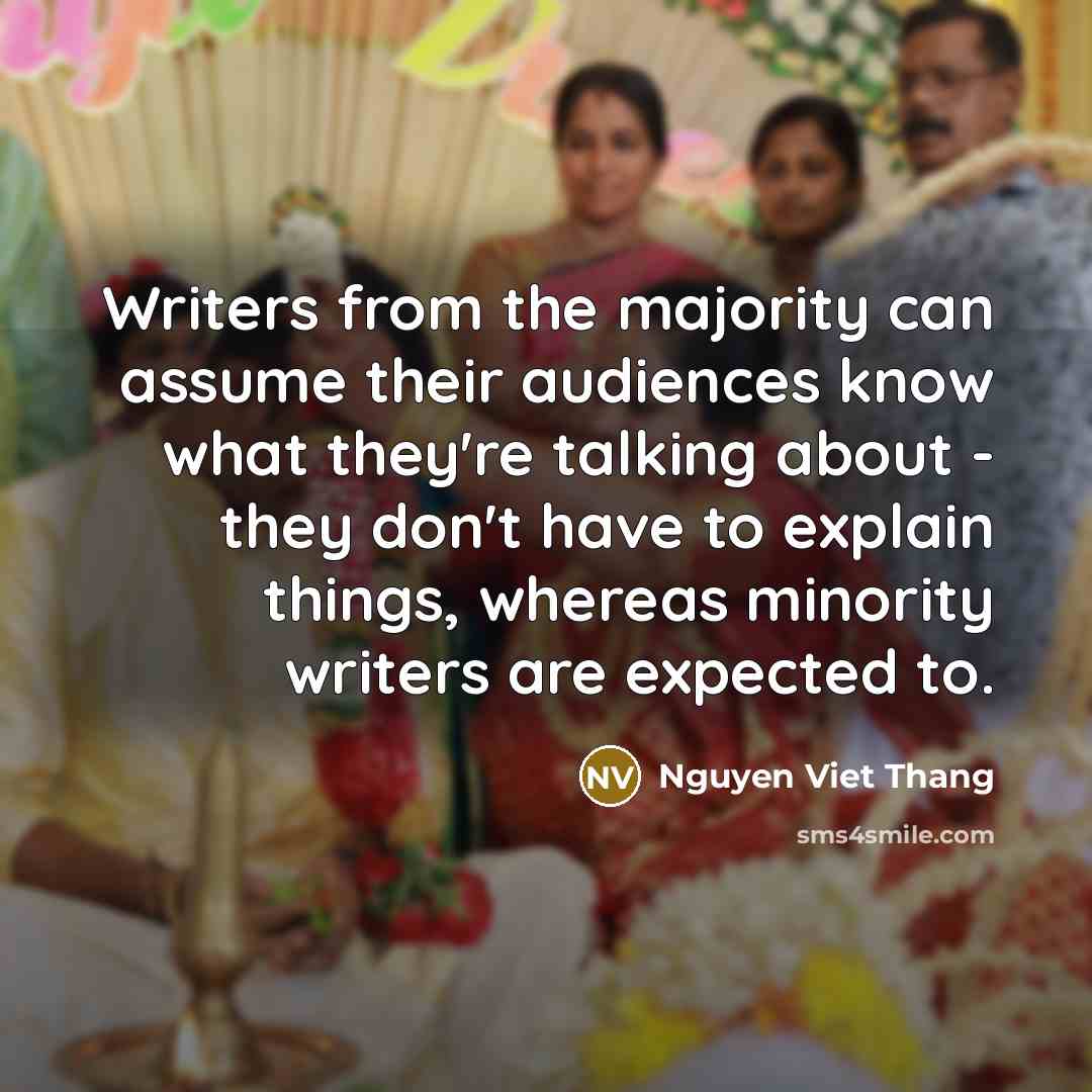 “Writers from the majority can assume their audiences know what they're talking about - they don't have to explain things, whereas minority writers are expected to.” quote by Nguyen Viet Thang