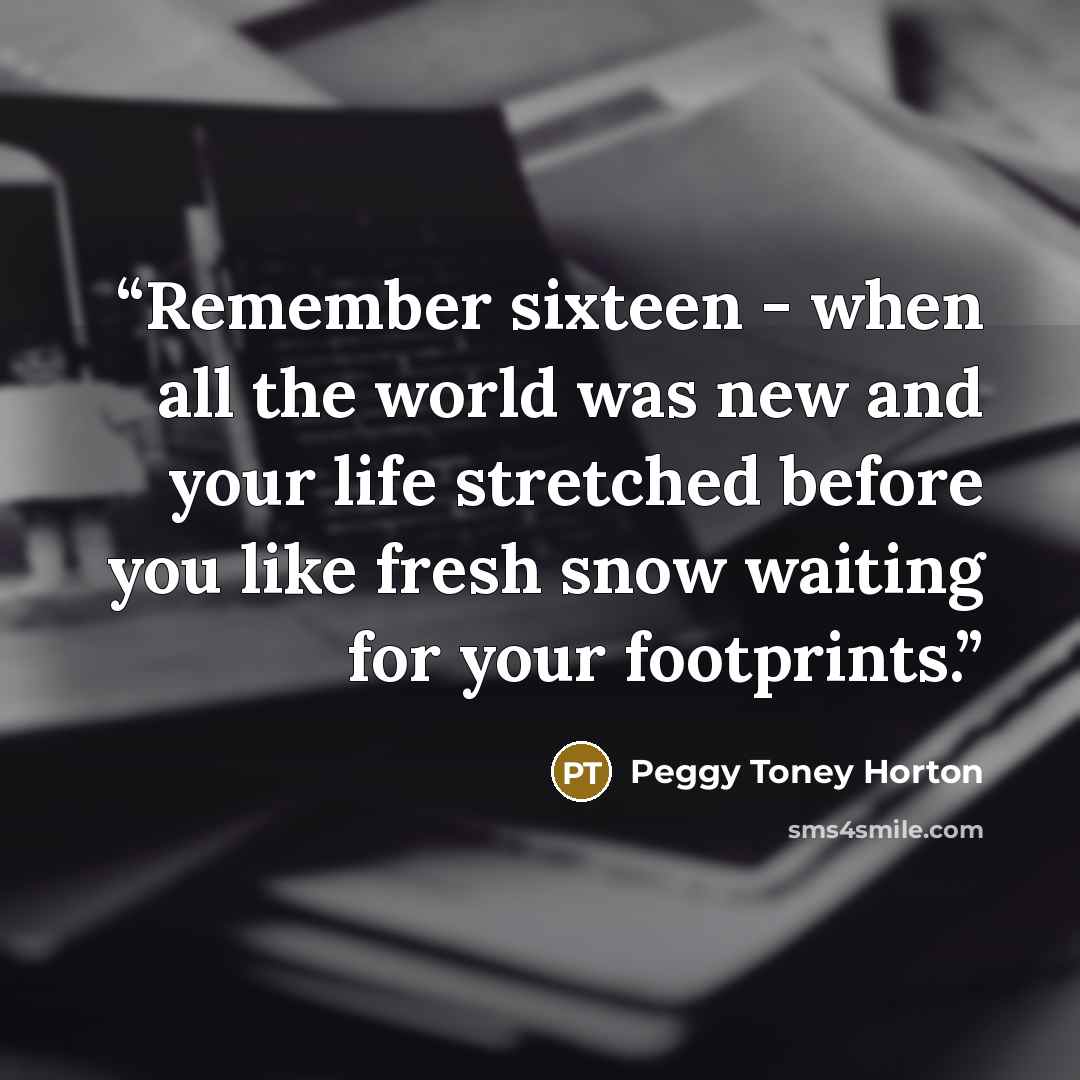 “Remember sixteen - when all the world was new and your life stretched before you like fresh snow waiting for your footprints.” quote by Peggy Toney Horton