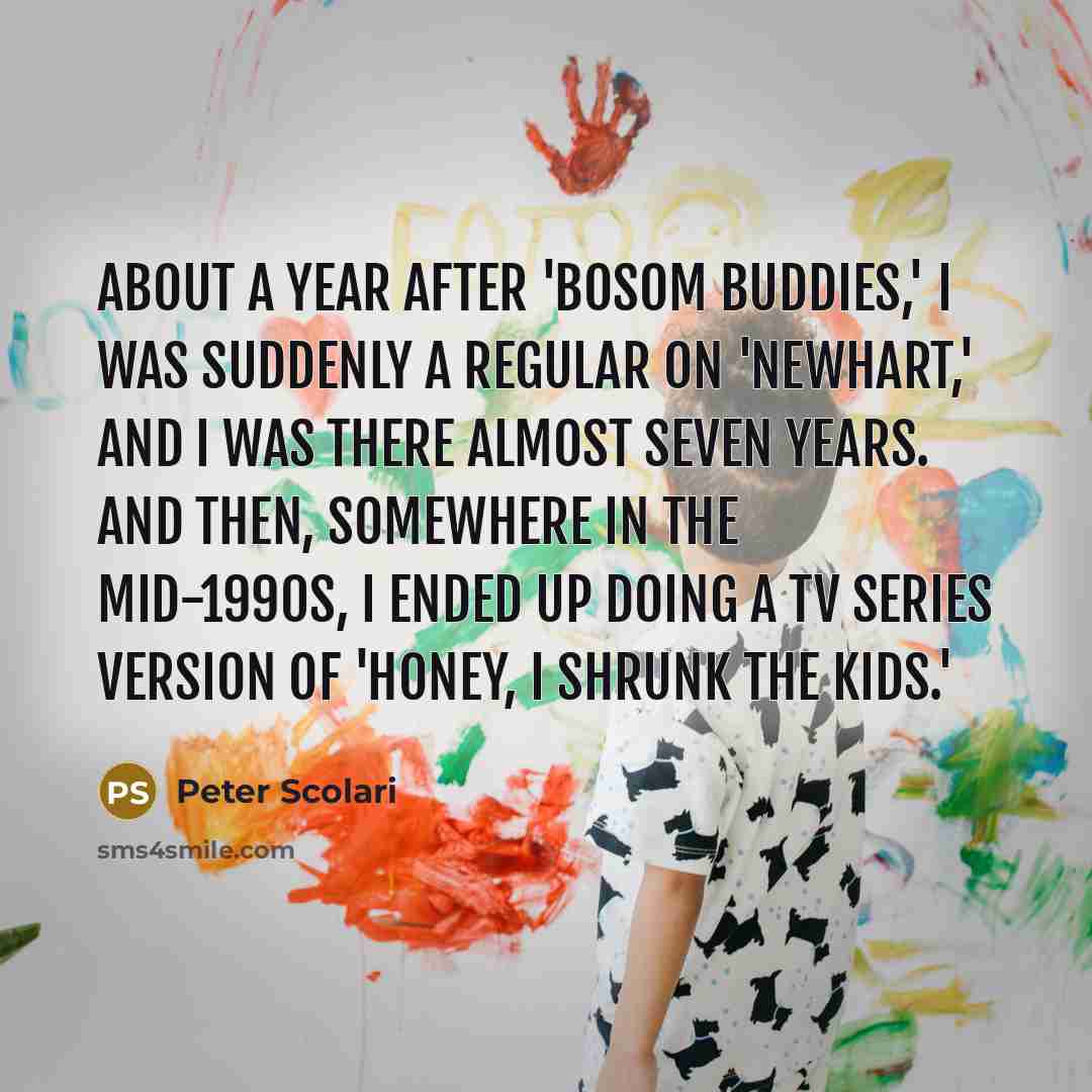 “About a year after 'Bosom Buddies,' I was suddenly a regular on 'Newhart,' and I was there almost seven years. And then, somewhere in the mid-1990s, I ended up doing a TV series version of 'Honey, I Shrunk the Kids.'” quote by Peter Scolari