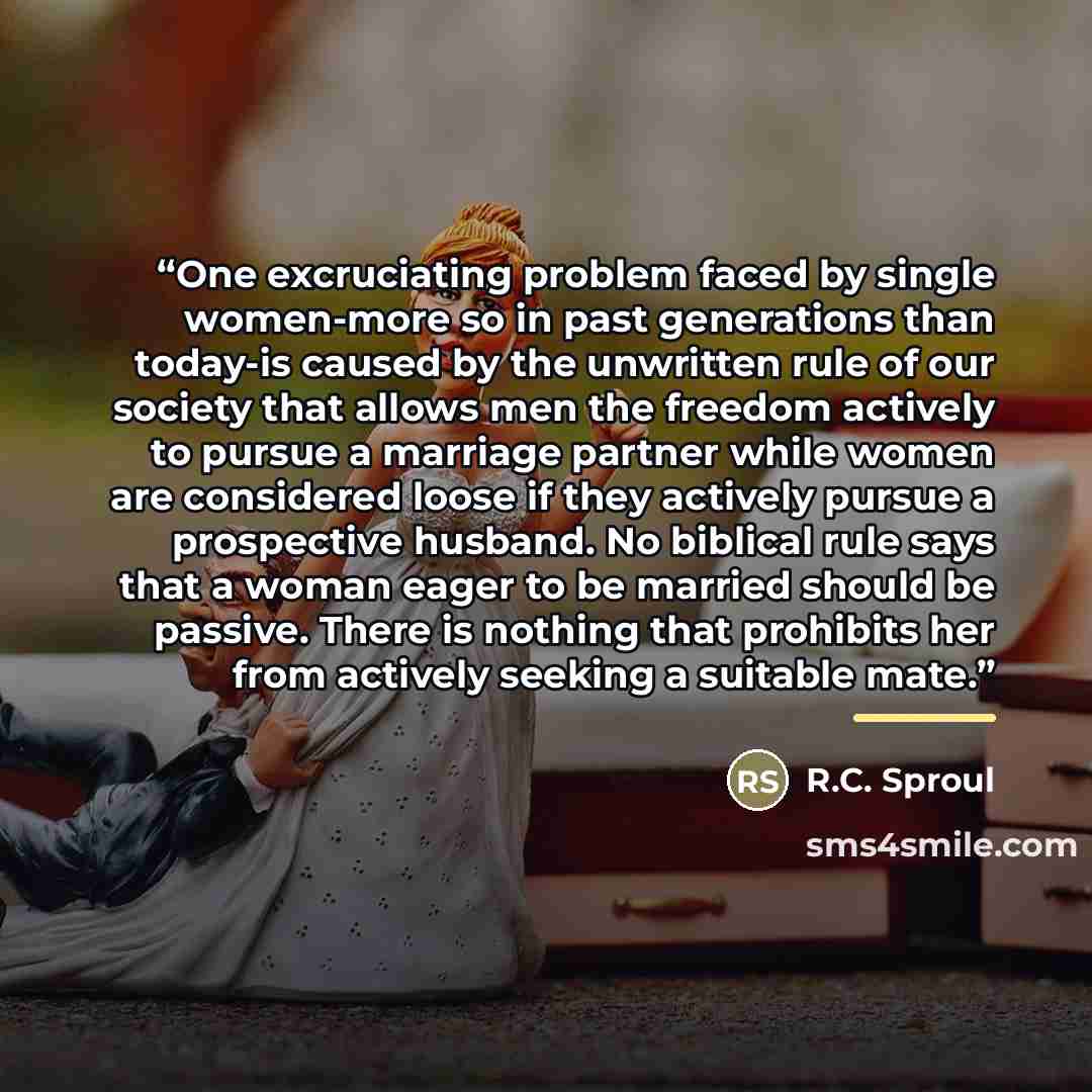 “One excruciating problem faced by single women-more so in past generations than today-is caused by the unwritten rule of our society that allows men the freedom actively to pursue a marriage partner while women are considered loose if they actively pursue a prospective husband. No biblical rule…” quote by R.C. Sproul