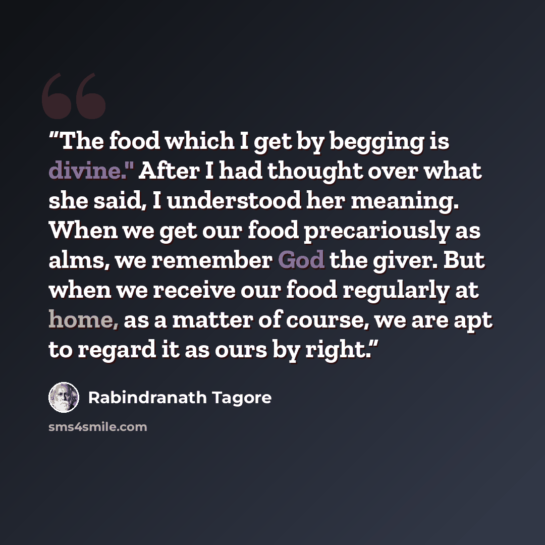 “The food which I get by begging is divine." After I had thought over what she said, I understood her meaning. When we get our food precariously as alms, we remember God the giver. But when we receive our food regularly at home, as a matter of course, we are apt to regard it as ours by right.” quote by Rabindranath Tagore