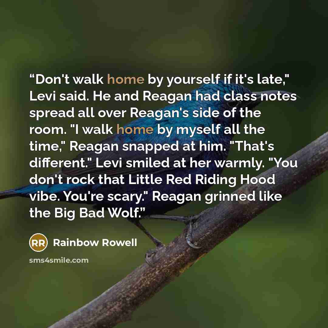 “Don't walk home by yourself if it's late," Levi said. He and Reagan had class notes spread all over Reagan's side of the room. "I walk home by myself all the time," Reagan snapped at him. "That's different." Levi smiled at her warmly. "You don't rock that Little Red Riding Hood vibe. You're…” quote by Rainbow Rowell