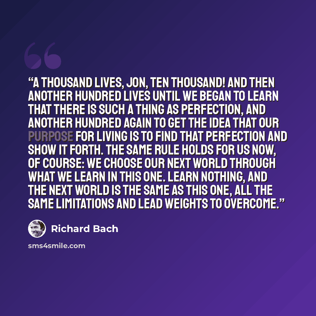 “A thousand lives, Jon, ten thousand! And then another hundred lives until we began to learn that there is such a thing as perfection, and another hundred again to get the idea that our purpose for living is to find that perfection and show it forth. The same rule holds for us now, of course: we…” quote by Richard Bach
