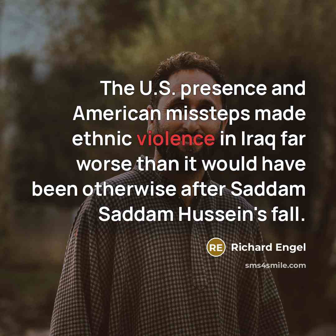 “The U.S. presence and American missteps made ethnic violence in Iraq far worse than it would have been otherwise after Saddam Saddam Hussein's fall.” quote by Richard Engel