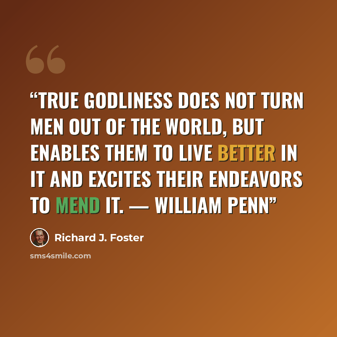 “True godliness does not turn men out of the world, but enables them to live better in it and excites their endeavors to mend it. — William Penn” quote by Richard J. Foster