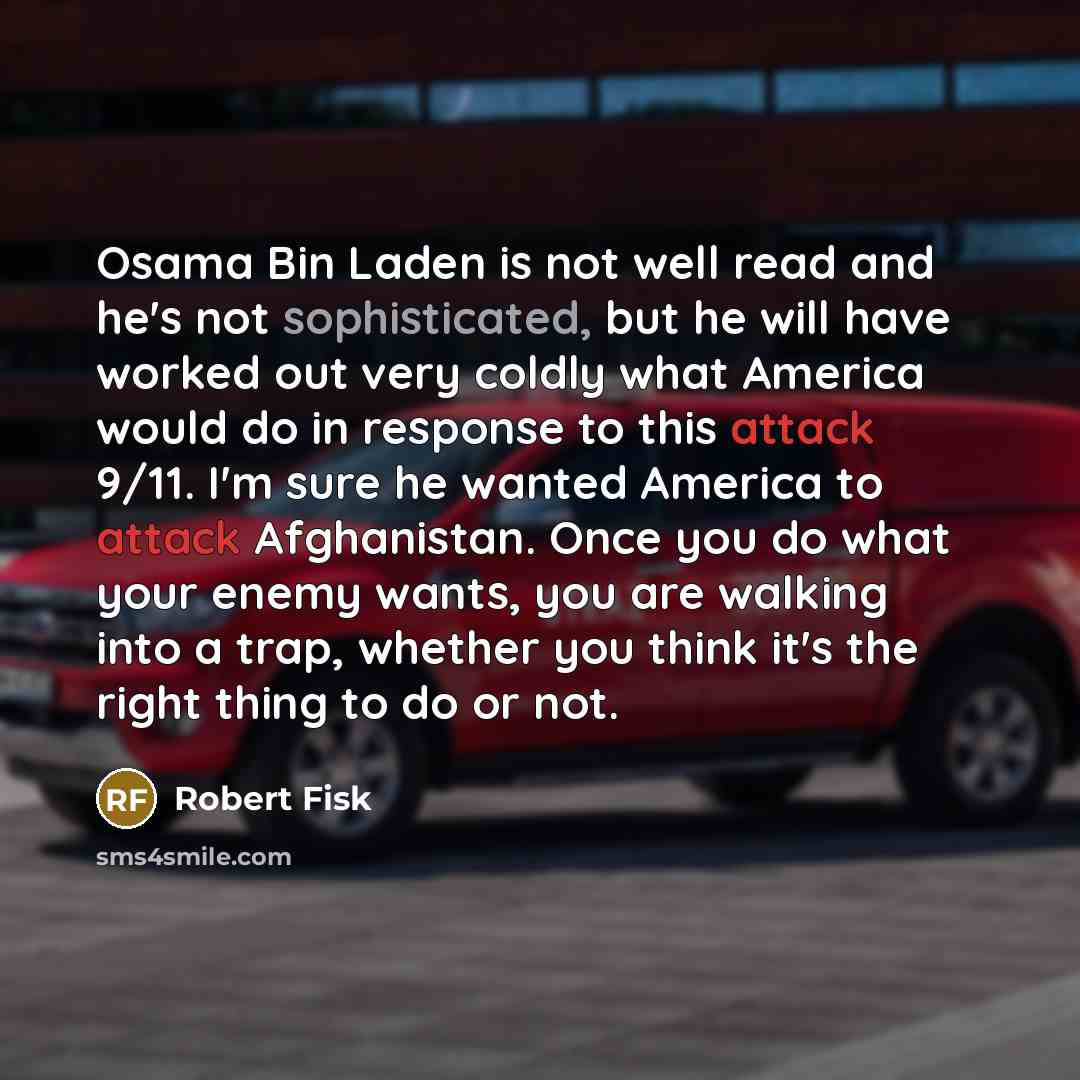 “Osama Bin Laden is not well read and he's not sophisticated, but he will have worked out very coldly what America would do in response to this attack 9/11. I'm sure he wanted America to attack Afghanistan. Once you do what your enemy wants, you are walking into a trap, whether you think it's the…” quote by Robert Fisk