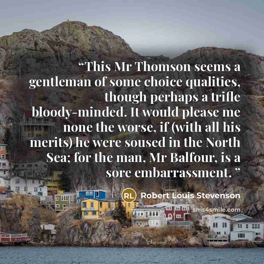 “This Mr Thomson seems a gentleman of some choice qualities, though perhaps a trifle bloody-minded. It would please me none the worse, if (with all his merits) he were soused in the North Sea; for the man, Mr Balfour, is a sore embarrassment.” quote by Robert Louis Stevenson