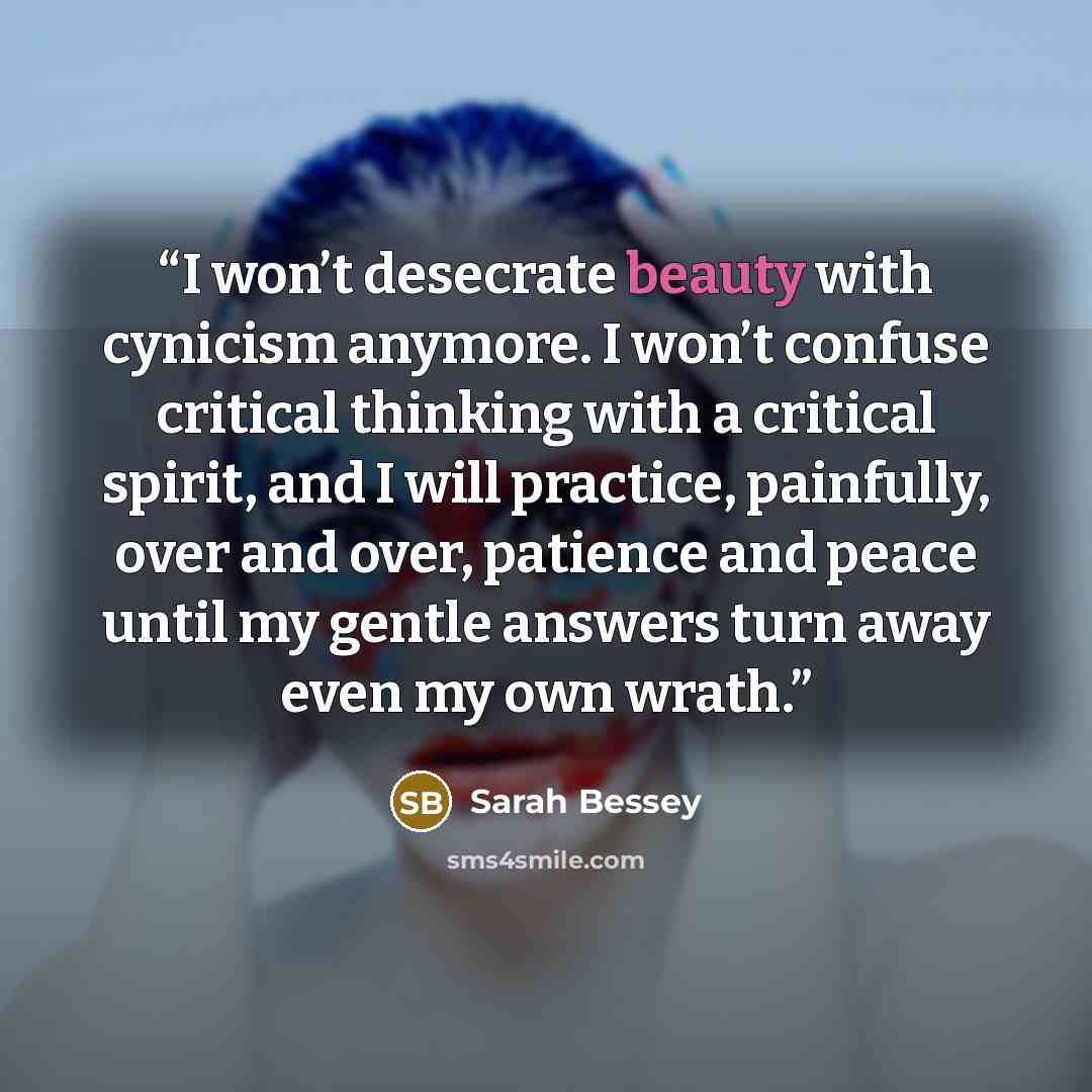 “I won’t desecrate beauty with cynicism anymore. I won’t confuse critical thinking with a critical spirit, and I will practice, painfully, over and over, patience and peace until my gentle answers turn away even my own wrath.” quote by Sarah Bessey
