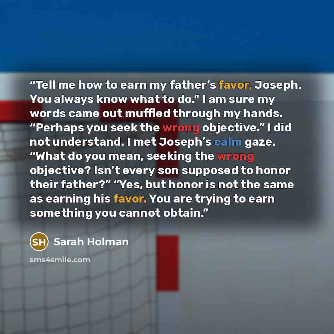 “Tell me how to earn my father’s favor, Joseph. You always know what to do.” I am sure my words came out muffled through my hands. “Perhaps you seek the wrong objective.” I did not understand. I met Joseph’s calm gaze. “What do you mean, seeking the wrong objective? Isn’t every son supposed to…” quote by Sarah Holman