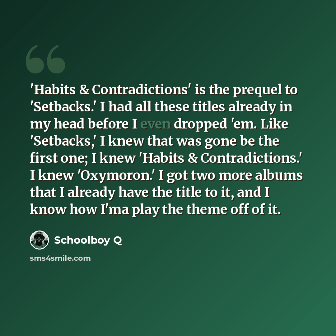 “'Habits & Contradictions' is the prequel to 'Setbacks.' I had all these titles already in my head before I even dropped 'em. Like 'Setbacks,' I knew that was gone be the first one; I knew 'Habits & Contradictions.' I knew 'Oxymoron.' I got two more albums that I already have the title to it, and I…” quote by Schoolboy Q