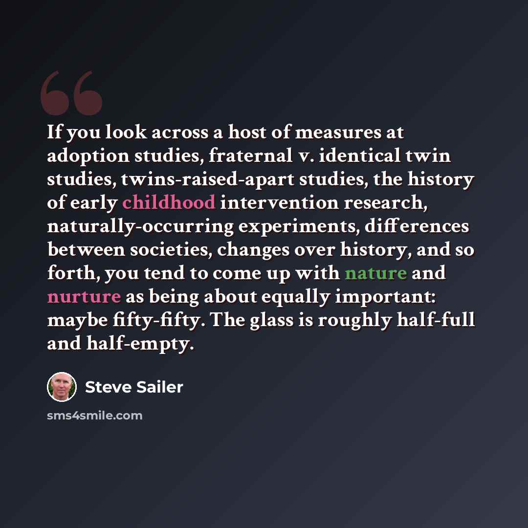 “If you look across a host of measures at adoption studies, fraternal v. identical twin studies, twins-raised-apart studies, the history of early childhood intervention research, naturally-occurring experiments, differences between societies, changes over history, and so forth, you tend to come up…” quote by Steve Sailer