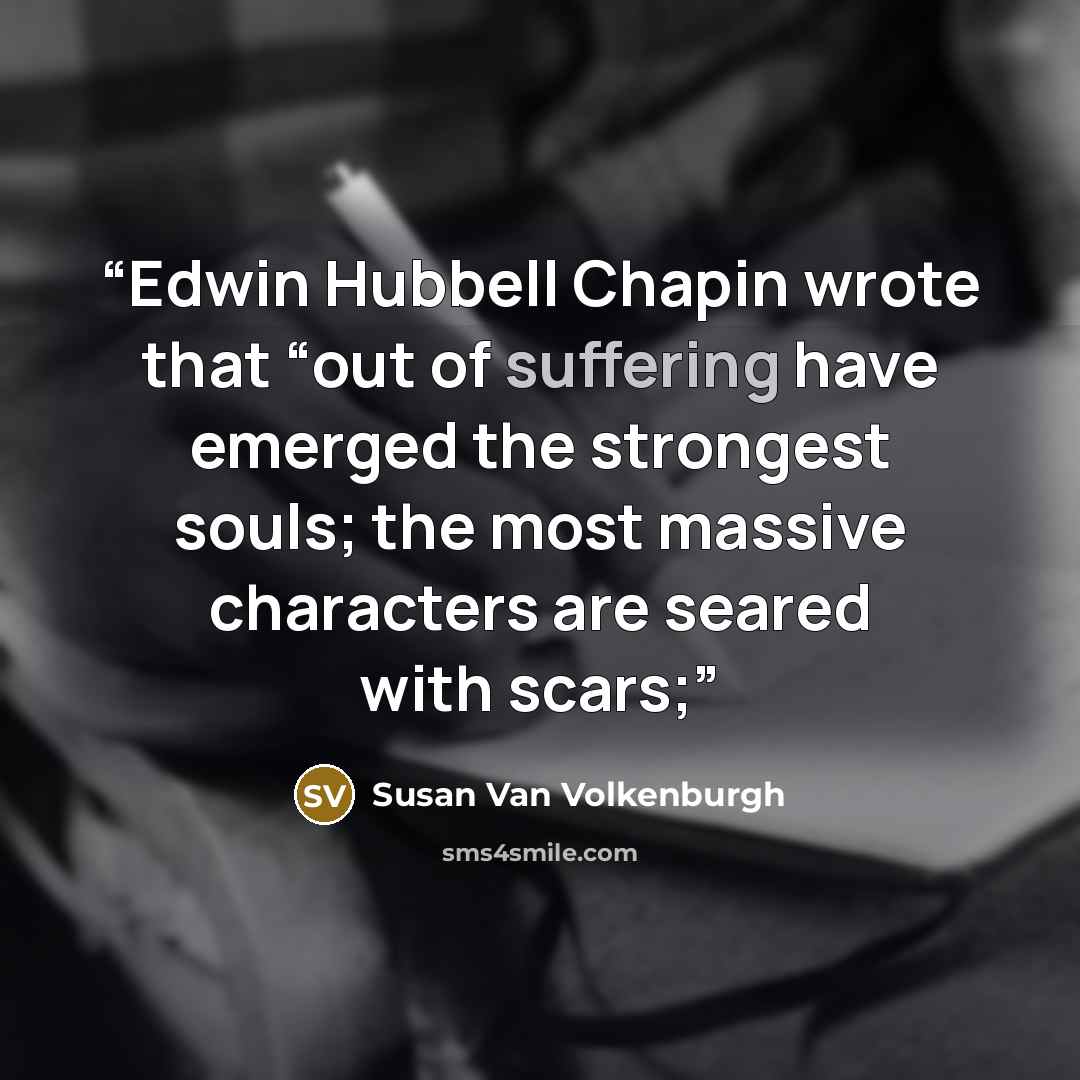 “Edwin Hubbell Chapin wrote that “out of suffering have emerged the strongest souls; the most massive characters are seared with scars;” quote by Susan Van Volkenburgh