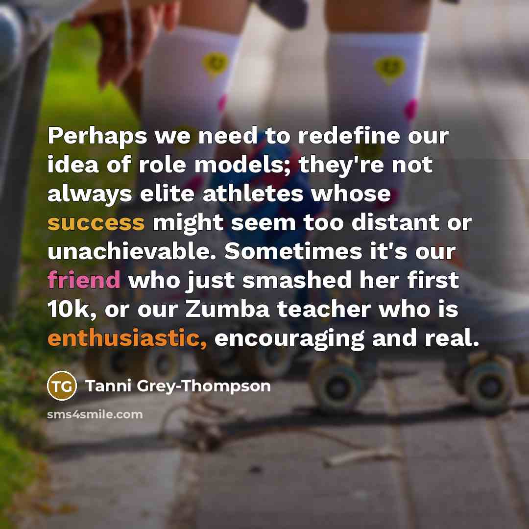 “Perhaps we need to redefine our idea of role models; they're not always elite athletes whose success might seem too distant or unachievable. Sometimes it's our friend who just smashed her first 10k, or our Zumba teacher who is enthusiastic, encouraging and real.” quote by Tanni Grey-Thompson