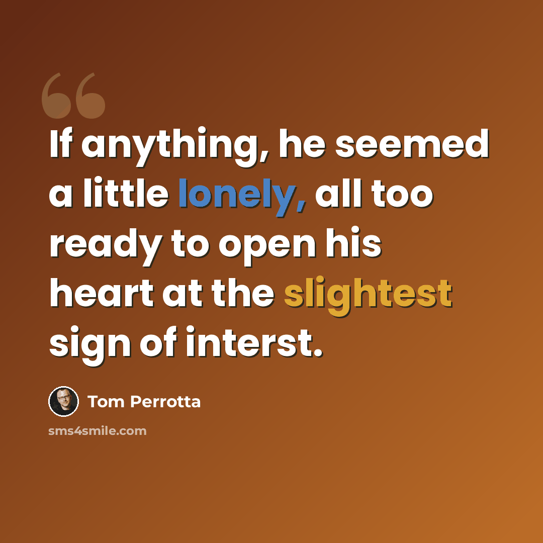 “If anything, he seemed a little lonely, all too ready to open his heart at the slightest sign of interst.” quote by Tom Perrotta