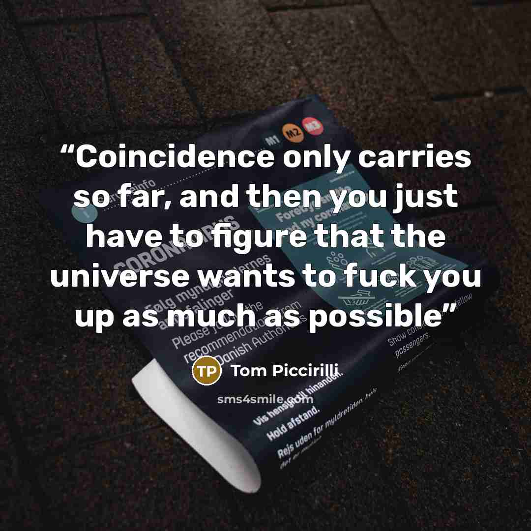 “Coincidence only carries so far, and then you just have to figure that the universe wants to fuck you up as much as possible” quote by Tom Piccirilli