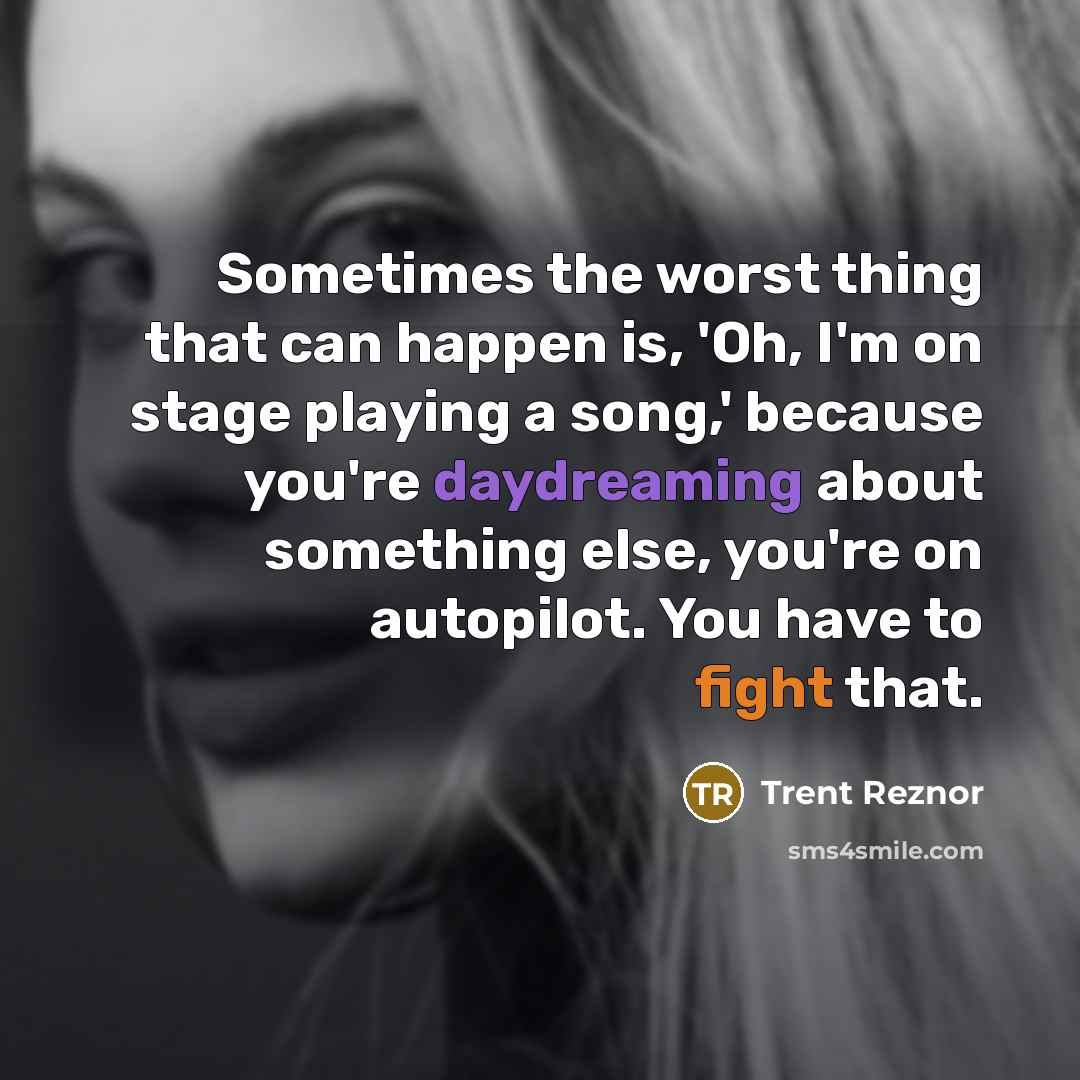 “Sometimes the worst thing that can happen is, 'Oh, I'm on stage playing a song,' because you're daydreaming about something else, you're on autopilot. You have to fight that.” quote by Trent Reznor