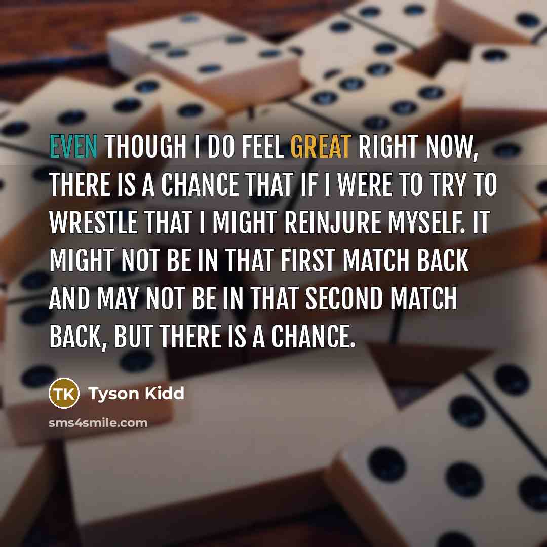 “Even though I do feel great right now, there is a chance that if I were to try to wrestle that I might reinjure myself. It might not be in that first match back and may not be in that second match back, but there is a chance.” quote by Tyson Kidd