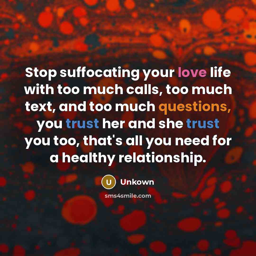“Stop suffocating your love life with too much calls, too much text, and too much questions, you trust her and she trust you too, that's all you need for a healthy relationship.” quote by Unkown