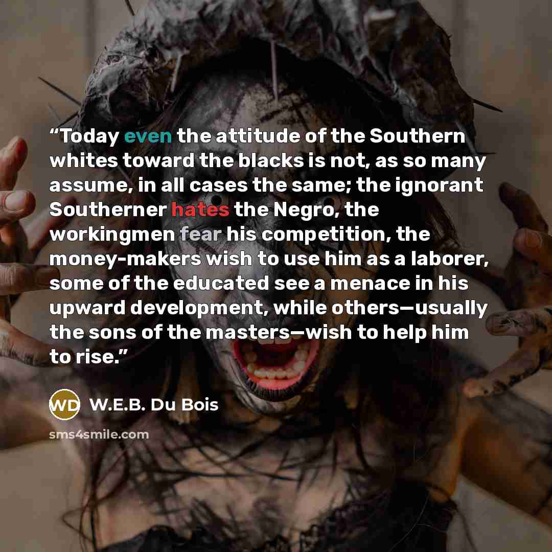 “Today even the attitude of the Southern whites toward the blacks is not, as so many assume, in all cases the same; the ignorant Southerner hates the Negro, the workingmen fear his competition, the money-makers wish to use him as a laborer, some of the educated see a menace in his upward…” quote by W.E.B. Du Bois