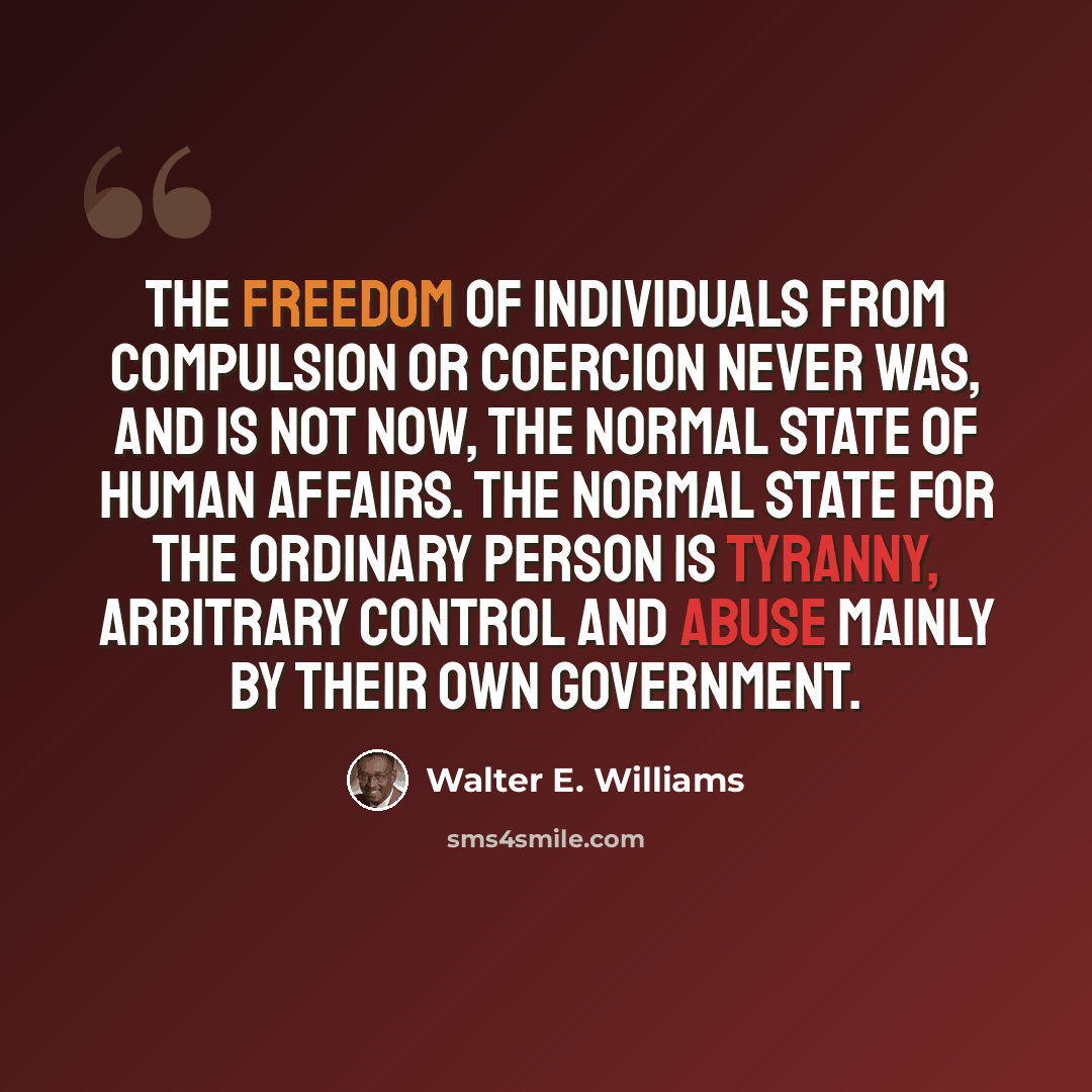 “The freedom of individuals from compulsion or coercion never was, and is not now, the normal state of human affairs. The normal state for the ordinary person is tyranny, arbitrary control and abuse mainly by their own government.” quote by Walter E. Williams