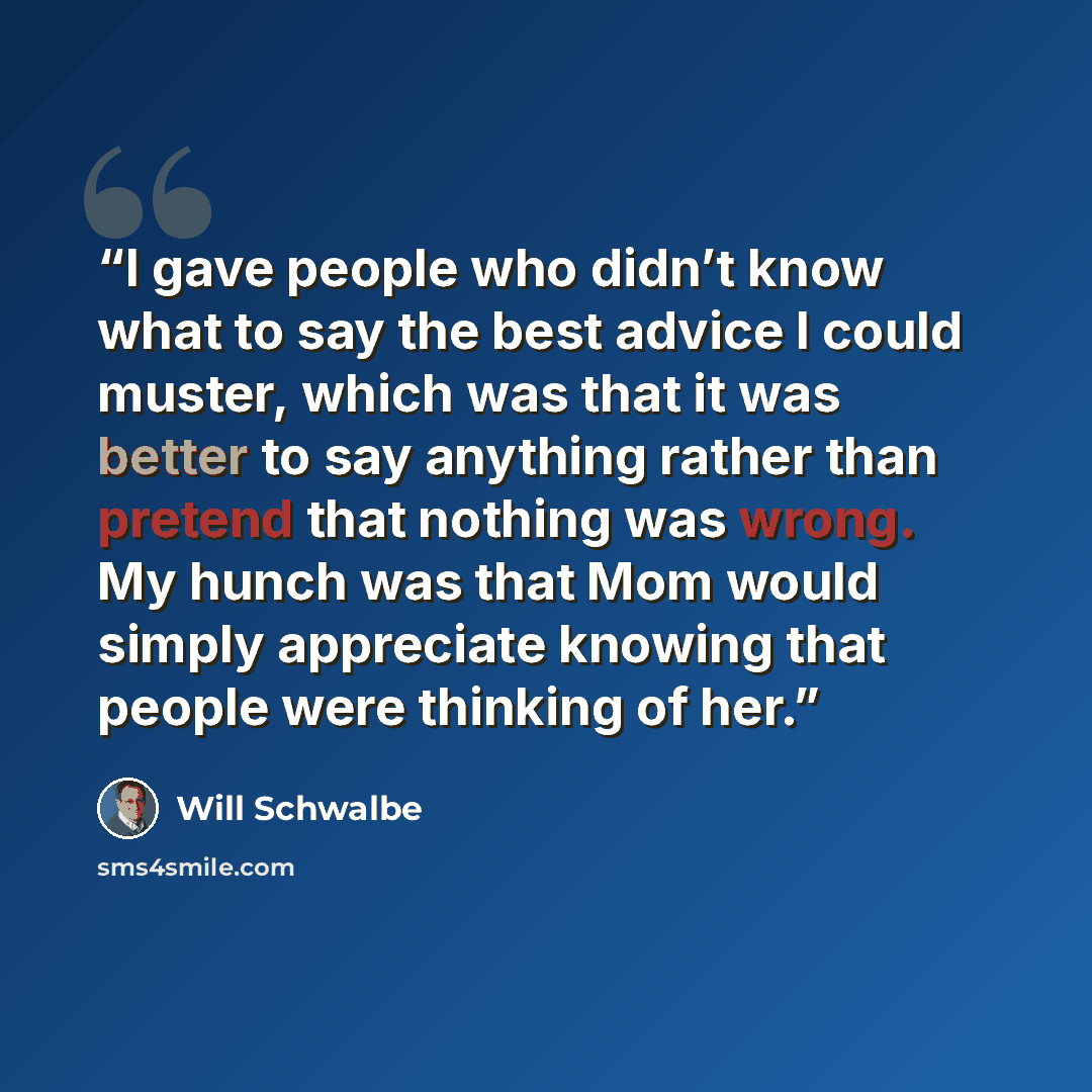 “I gave people who didn’t know what to say the best advice I could muster, which was that it was better to say anything rather than pretend that nothing was wrong. My hunch was that Mom would simply appreciate knowing that people were thinking of her.” quote by Will Schwalbe