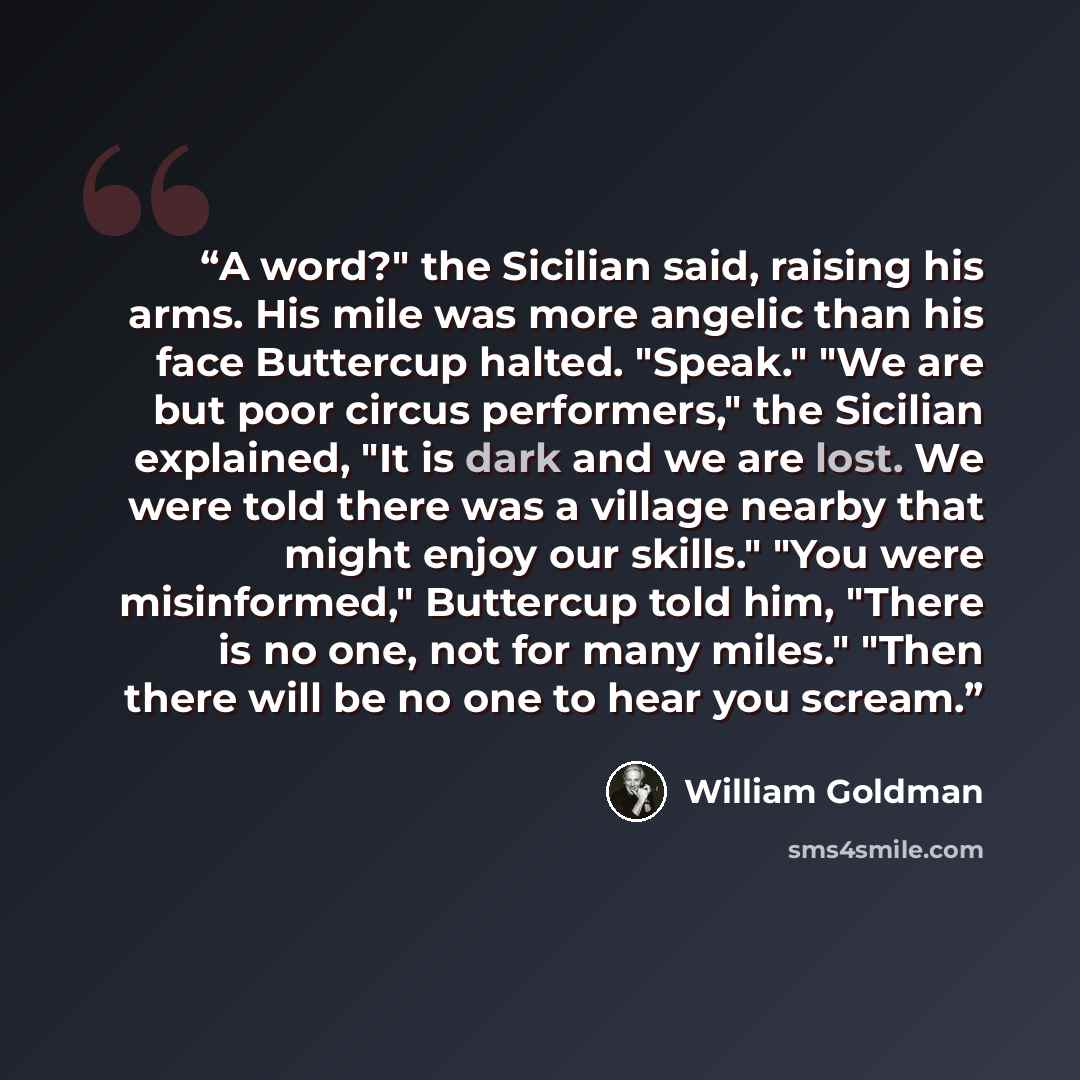 “A word?" the Sicilian said, raising his arms. His mile was more angelic than his face Buttercup halted. "Speak." "We are but poor circus performers," the Sicilian explained, "It is dark and we are lost. We were told there was a village nearby that might enjoy our skills." "You were misinformed,"…” quote by William Goldman