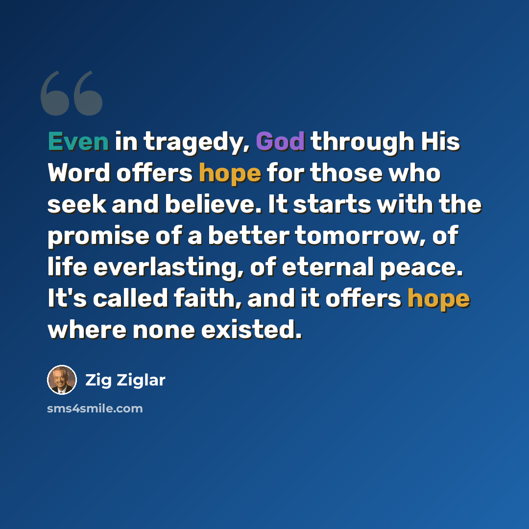 “Even in tragedy, God through His Word offers hope for those who seek and believe. It starts with the promise of a better tomorrow, of life everlasting, of eternal peace. It's called faith, and it offers hope where none existed.” quote by Zig Ziglar