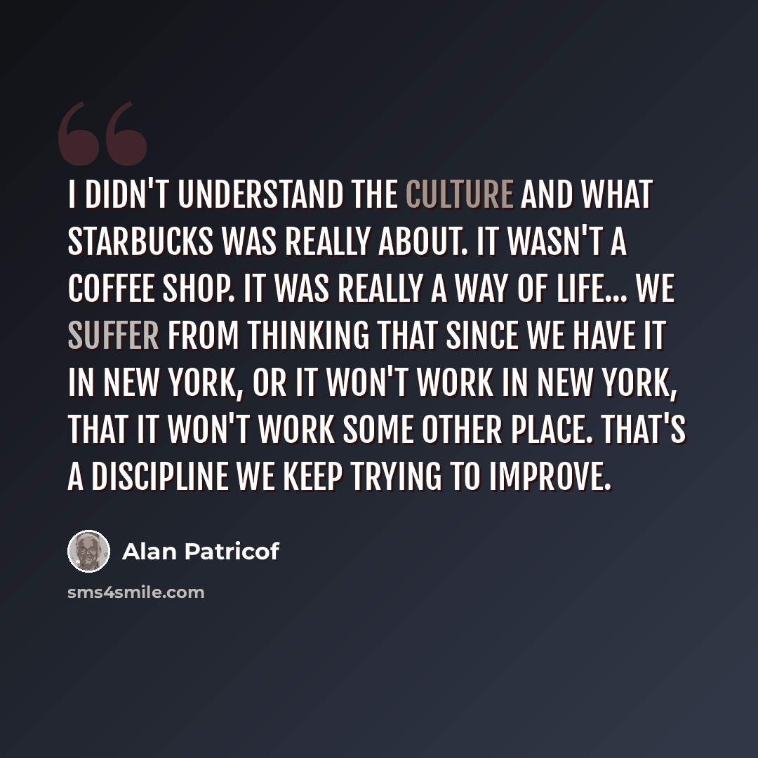 “I didn't understand the culture and what Starbucks was really about. It wasn't a coffee shop. It was really a way of life... we suffer from thinking that since we have it in New York, or it won't work in New York, that it won't work some other place. That's a discipline we keep trying to improve.” quote by Alan Patricof