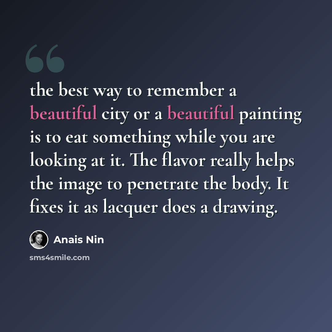 “the best way to remember a beautiful city or a beautiful painting is to eat something while you are looking at it. The flavor really helps the image to penetrate the body. It fixes it as lacquer does a drawing.” quote by Anais Nin
