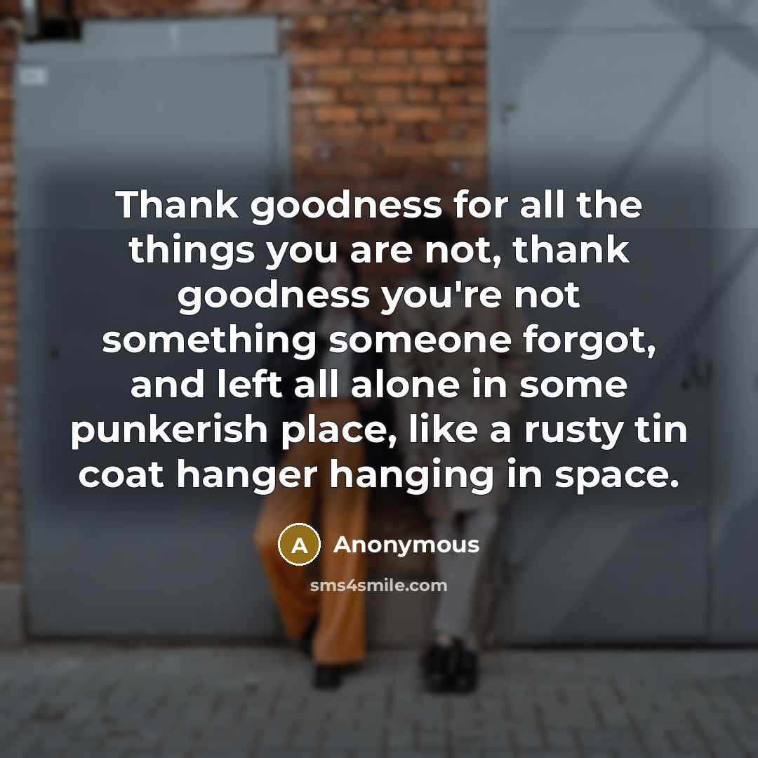 “Thank goodness for all the things you are not, thank goodness you're not something someone forgot, and left all alone in some punkerish place, like a rusty tin coat hanger hanging in space.” quote by Anonymous