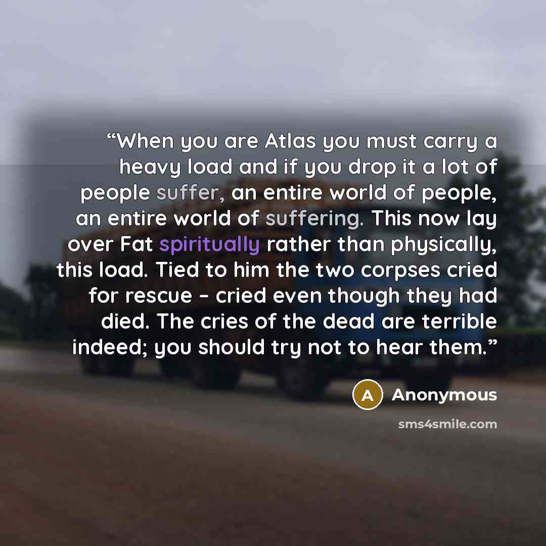 “When you are Atlas you must carry a heavy load and if you drop it a lot of people suffer, an entire world of people, an entire world of suffering. This now lay over Fat spiritually rather than physically, this load. Tied to him the two corpses cried for rescue – cried even though they had died…” quote by Anonymous