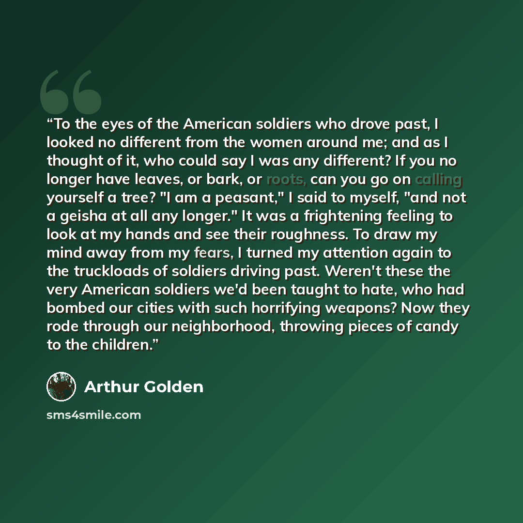 “To the eyes of the American soldiers who drove past, I looked no different from the women around me; and as I thought of it, who could say I was any different? If you no longer have leaves, or bark, or roots, can you go on calling yourself a tree? "I am a peasant," I said to myself, "and not a…” quote by Arthur Golden