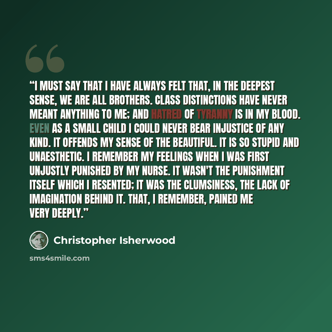 “I must say that I have always felt that, in the deepest sense, we are all brothers. Class distinctions have never meant anything to me; and hatred of tyranny is in my blood. Even as a small child I could never bear injustice of any kind. It offends my sense of the beautiful. It is so stupid and…” quote by Christopher Isherwood