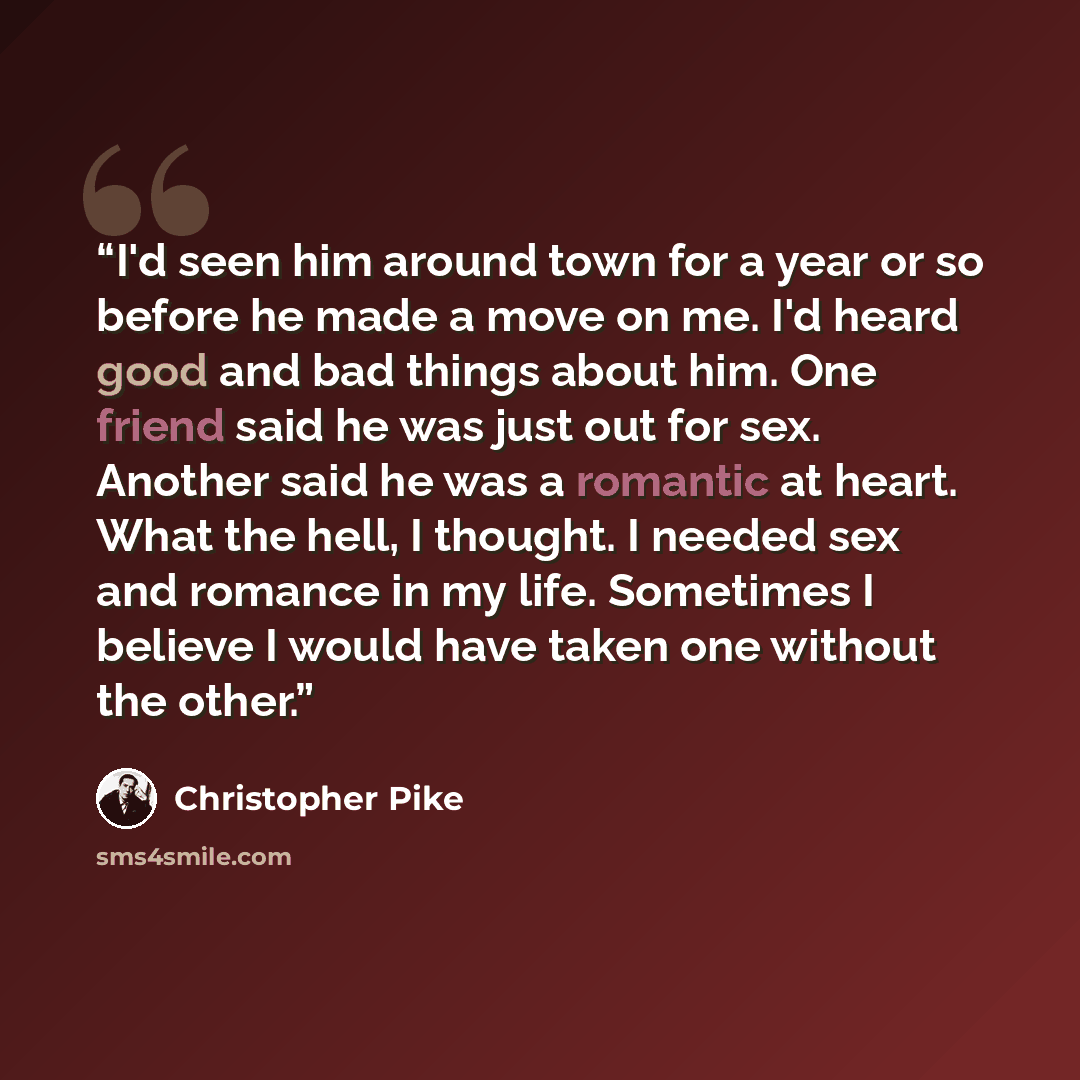 “I'd seen him around town for a year or so before he made a move on me. I'd heard good and bad things about him. One friend said he was just out for sex. Another said he was a romantic at heart. What the hell, I thought. I needed sex and romance in my life. Sometimes I believe I would have taken…” quote by Christopher Pike
