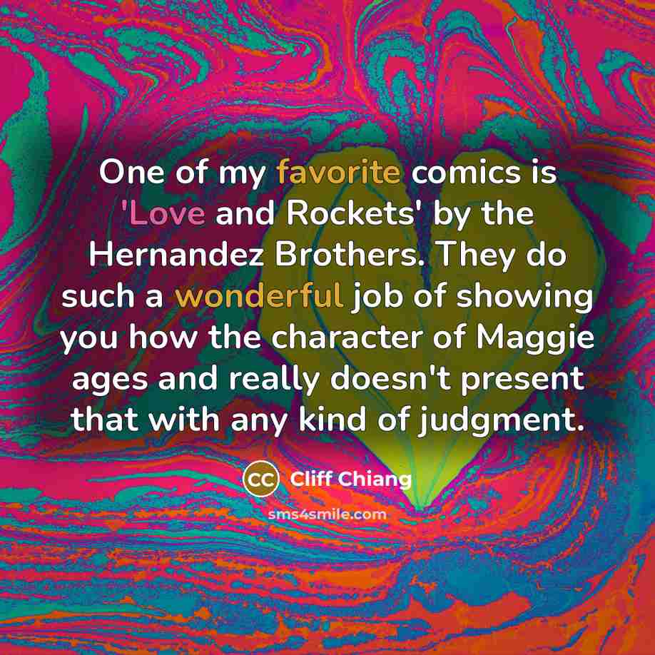 “One of my favorite comics is 'Love and Rockets' by the Hernandez Brothers. They do such a wonderful job of showing you how the character of Maggie ages and really doesn't present that with any kind of judgment.” quote by Cliff Chiang