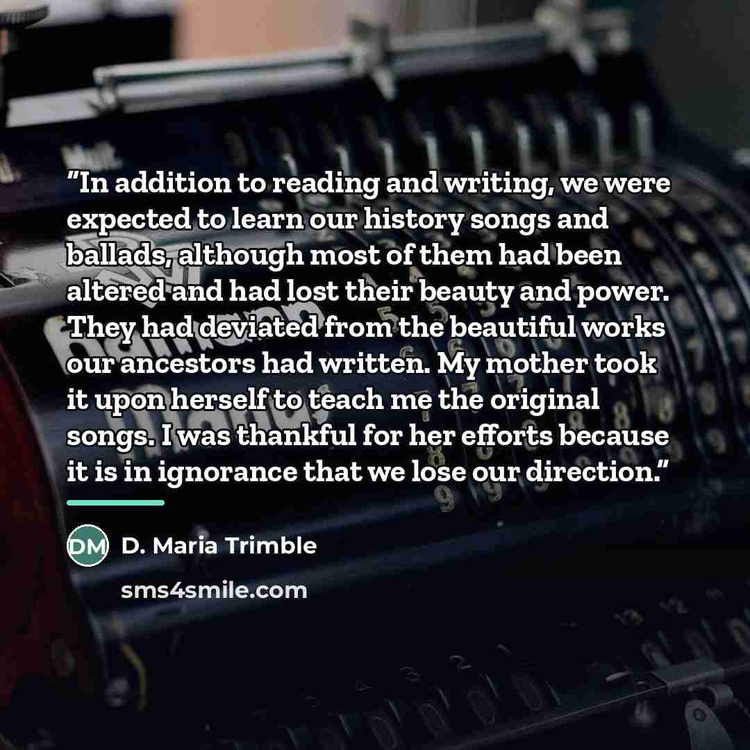 “In addition to reading and writing, we were expected to learn our history songs and ballads, although most of them had been altered and had lost their beauty and power. They had deviated from the beautiful works our ancestors had written. My mother took it upon herself to teach me the original…” quote by D. Maria Trimble