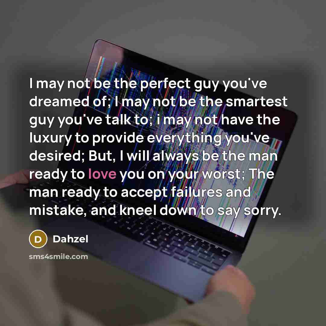“I may not be the perfect guy you've dreamed of; I may not be the smartest guy you've talk to; i may not have the luxury to provide everything you've desired; But, I will always be the man ready to love you on your worst; The man ready to accept failures and mistake, and kneel down to say sorry.” quote by Dahzel