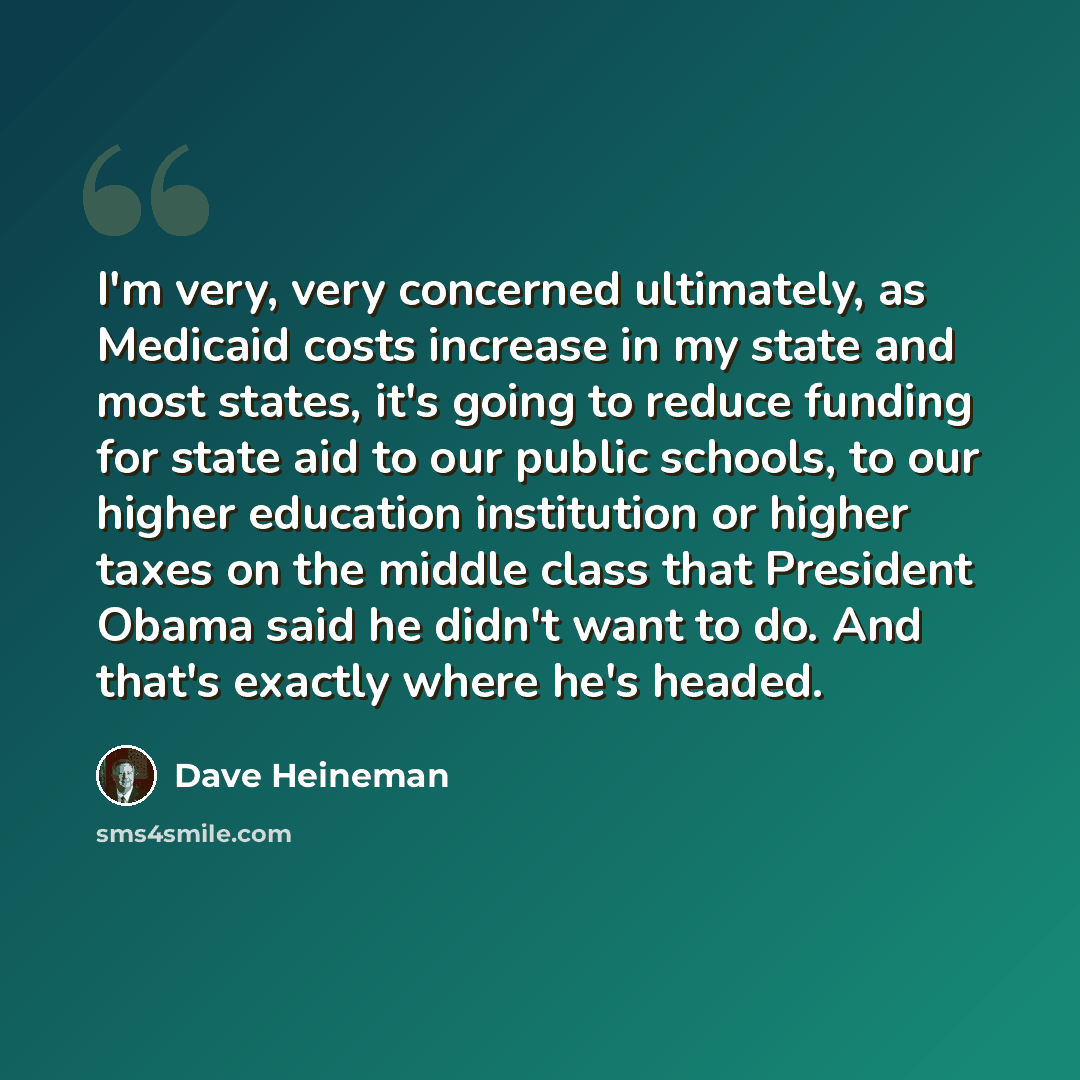 “I'm very, very concerned ultimately, as Medicaid costs increase in my state and most states, it's going to reduce funding for state aid to our public schools, to our higher education institution or higher taxes on the middle class that President Obama said he didn't want to do. And that's exactly…” quote by Dave Heineman