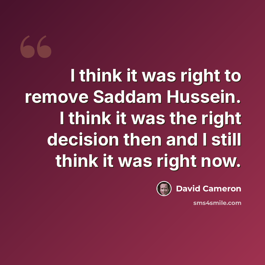 “I think it was right to remove Saddam Hussein. I think it was the right decision then and I still think it was right now.” quote by David Cameron