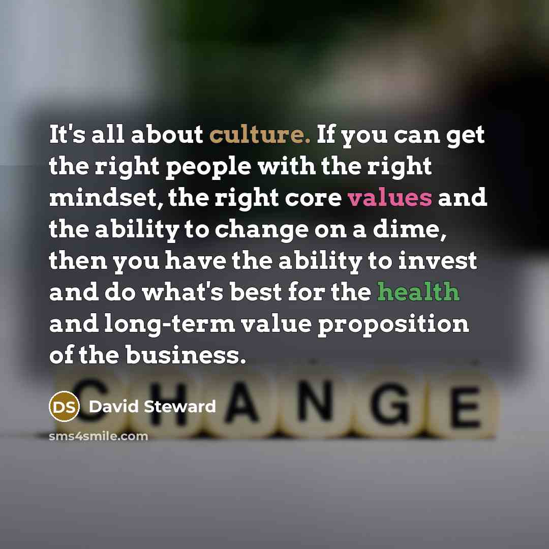 “It's all about culture. If you can get the right people with the right mindset, the right core values and the ability to change on a dime, then you have the ability to invest and do what's best for the health and long-term value proposition of the business.” quote by David Steward