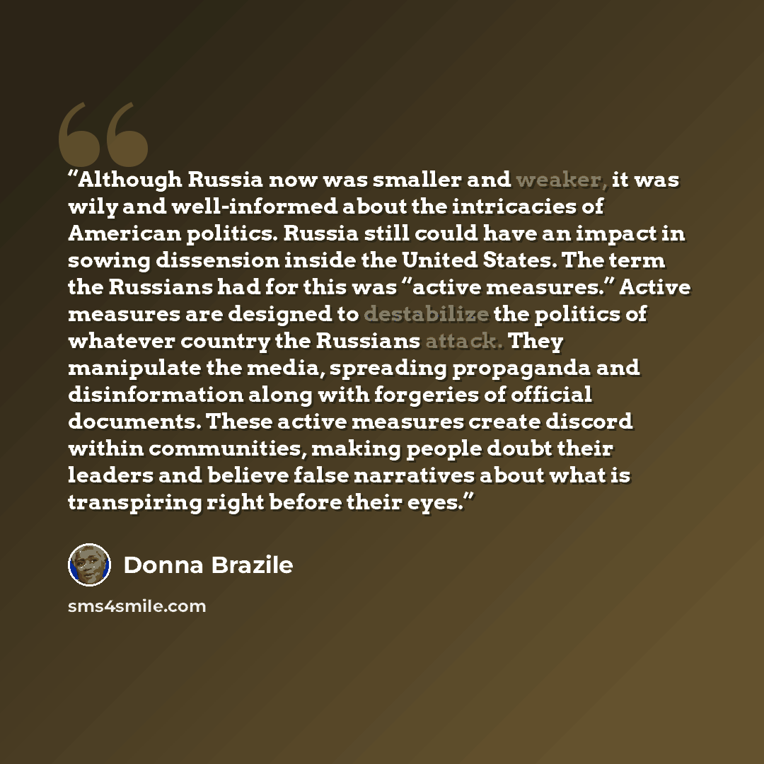 “Although Russia now was smaller and weaker, it was wily and well-informed about the intricacies of American politics. Russia still could have an impact in sowing dissension inside the United States. The term the Russians had for this was “active measures.” Active measures are designed to…” quote by Donna Brazile