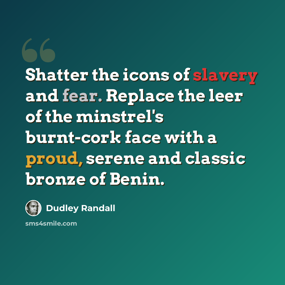 “Shatter the icons of slavery and fear. Replace the leer of the minstrel's burnt-cork face with a proud, serene and classic bronze of Benin.” quote by Dudley Randall