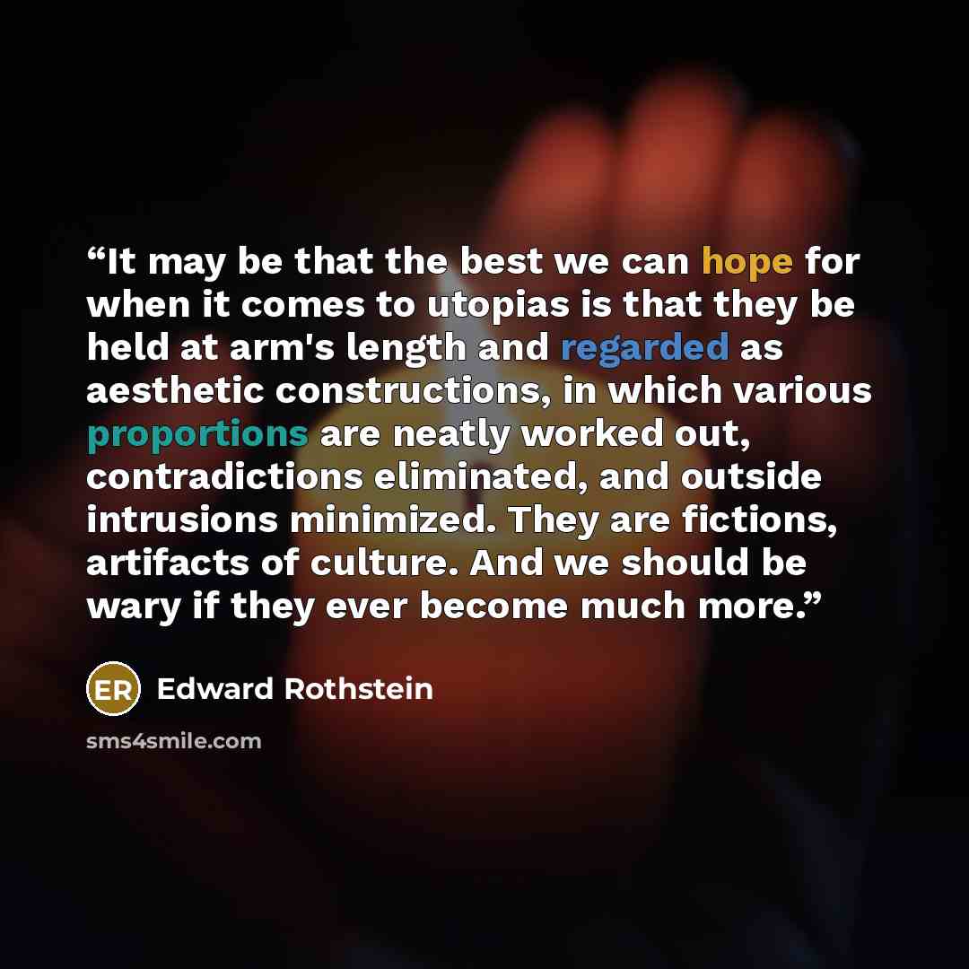 “It may be that the best we can hope for when it comes to utopias is that they be held at arm's length and regarded as aesthetic constructions, in which various proportions are neatly worked out, contradictions eliminated, and outside intrusions minimized. They are fictions, artifacts of culture…” quote by Edward Rothstein