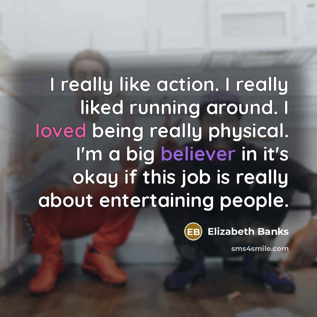 “I really like action. I really liked running around. I loved being really physical. I'm a big believer in it's okay if this job is really about entertaining people.” quote by Elizabeth Banks