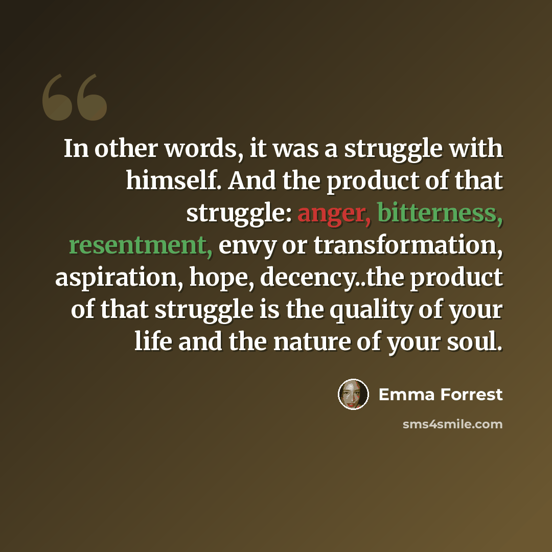 “In other words, it was a struggle with himself. And the product of that struggle: anger, bitterness, resentment, envy or transformation, aspiration, hope, decency..the product of that struggle is the quality of your life and the nature of your soul.” quote by Emma Forrest